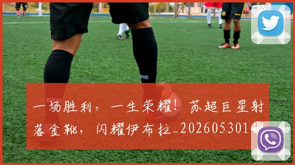 一场胜利，一生荣耀！苏超巨星射落金靴，闪耀伊布拉_20260530144140
