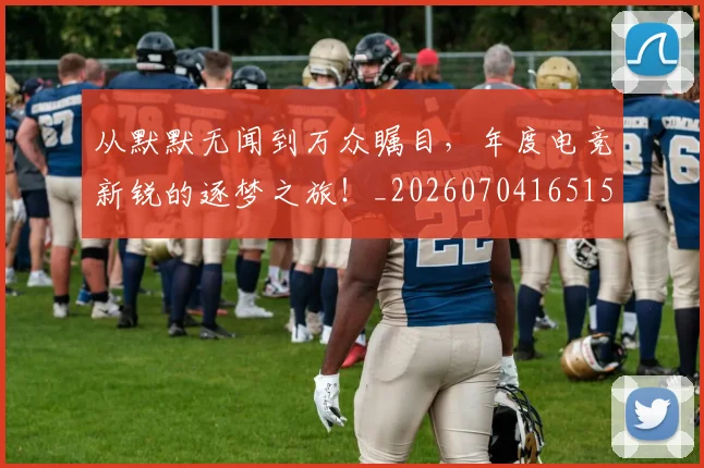 从默默无闻到万众瞩目，年度电竞新锐的逐梦之旅！_20260704165152