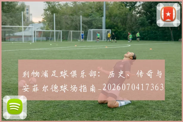 利物浦足球俱乐部:历史、传奇与安菲尔德球场指南_20260704173631