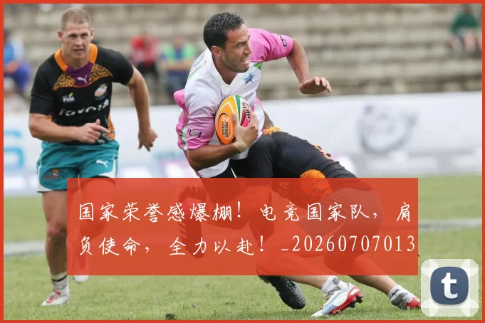 国家荣誉感爆棚!电竞国家队,肩负使命,全力以赴!_20260707013431