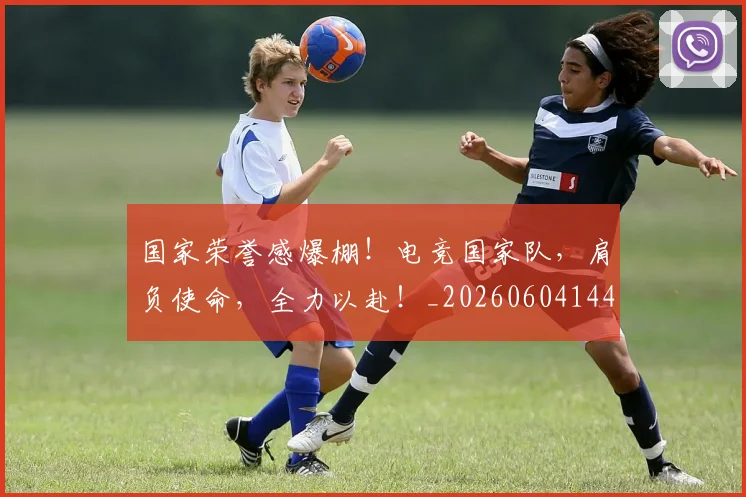 国家荣誉感爆棚！电竞国家队，肩负使命，全力以赴！_20260604144330_20260707013431