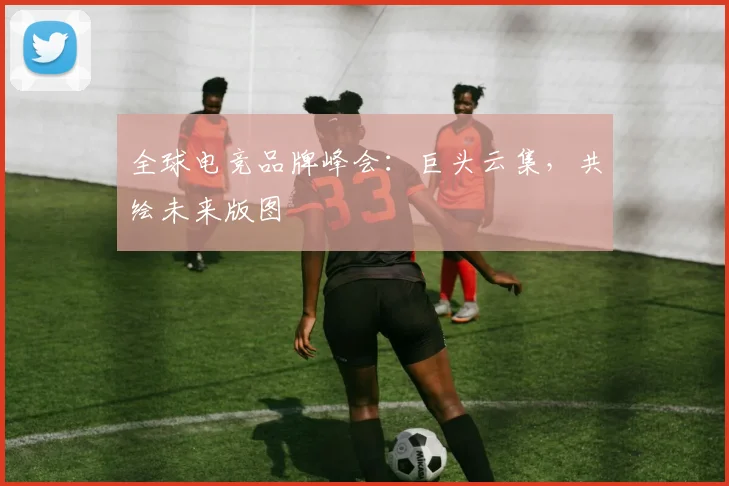 全球电竞品牌峰会:巨头云集,共绘未来版图