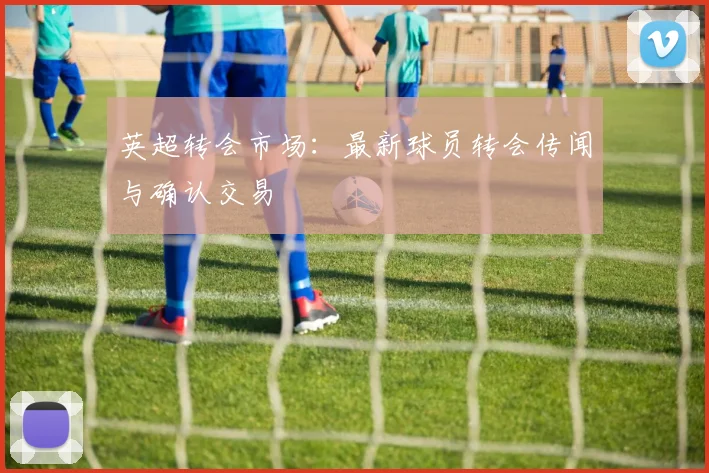 英超转会市场:最新球员转会传闻与确认交易