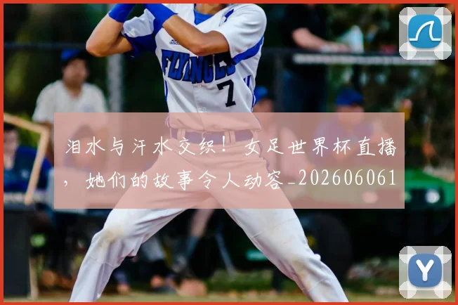 泪水与汗水交织!女足世界杯直播,她们的故事令人动容_20260606145851