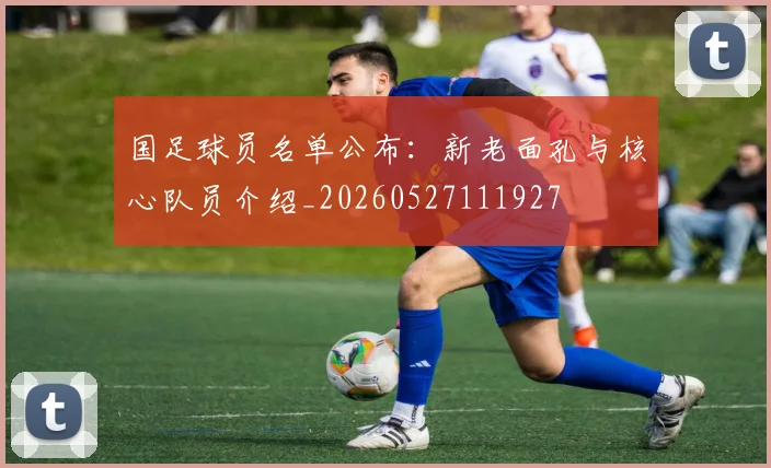 国足球员名单公布:新老面孔与核心队员介绍_20260527111927