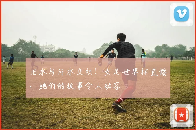 泪水与汗水交织!女足世界杯直播,她们的故事令人动容