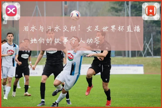 泪水与汗水交织!女足世界杯直播,她们的故事令人动容