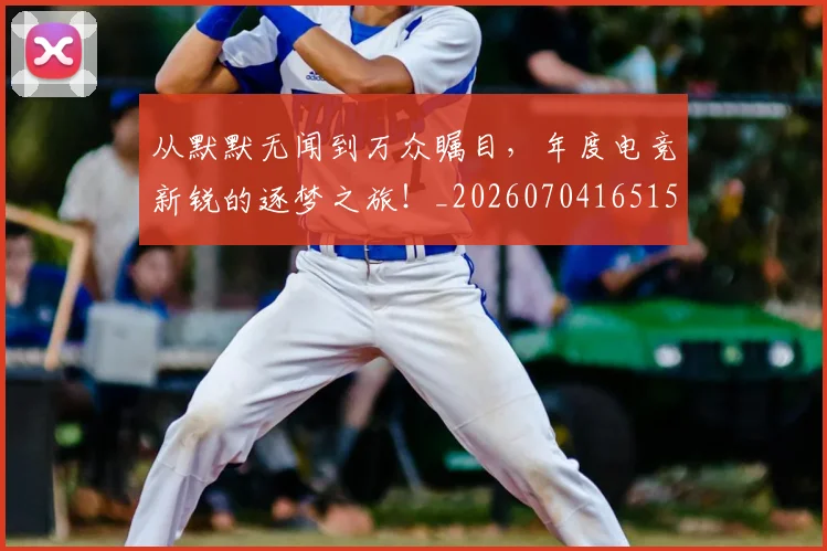 从默默无闻到万众瞩目，年度电竞新锐的逐梦之旅！_20260704165152