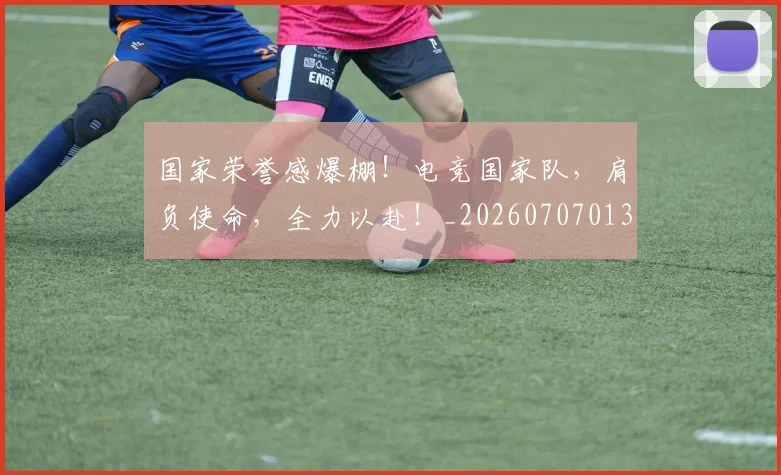 国家荣誉感爆棚!电竞国家队,肩负使命,全力以赴!_20260707013431