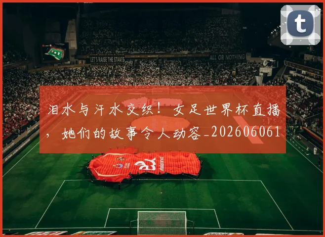 泪水与汗水交织!女足世界杯直播,她们的故事令人动容_20260606145851