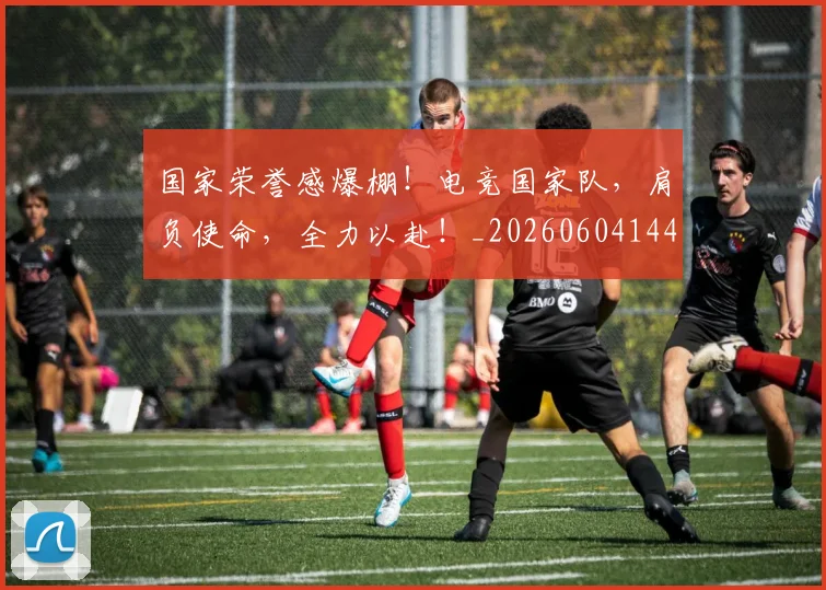 国家荣誉感爆棚！电竞国家队，肩负使命，全力以赴！_20260604144330_20260707013431